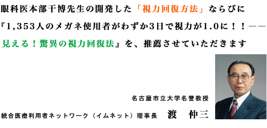 眼科医本部干博先生の開発した「視力回復方法」ならびに『1,353人のメガネ使用者がわずか3日で視力が1.0に！！??見える！驚異の視力回復法』を、推薦させていただきます。名古屋市立大学名誉教授統合医療利用者ネットワーク（イムネット）理事長　渡　仲三