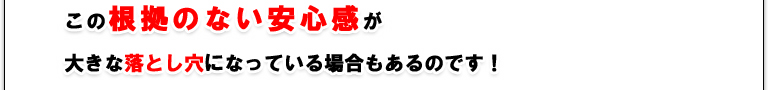 この根拠のない安心感が大きな落とし穴になっている場合もあるのです！