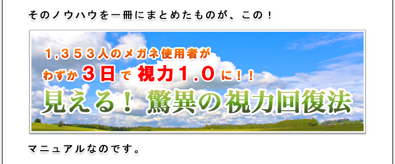そのノウハウを一冊にまとめたものが、この！１，３５３人のメガネ使用者が、わずか３日で視力１.０に！！見える！ 驚異の視力回復法 マニュアルなのです。