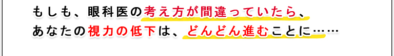 もしも、眼科医の考え方が間違っていたら、あなたの視力の低下は、どんどん進むことに……
