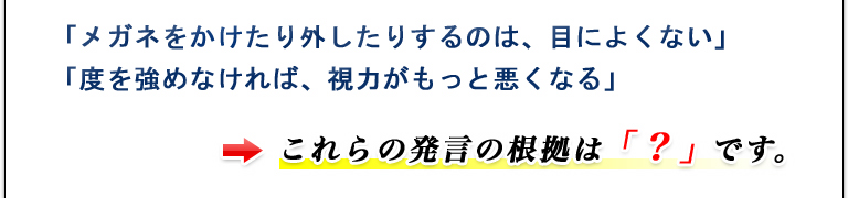 「メガネをかけたり外したりするのは、目によくない」「度を強めなければ、視力がもっと悪くなる」これらの発言の根拠は「？」です。