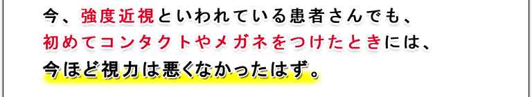 今、強度近視といわれている患者さんでも、初めてコンタクトやメガネをつけたときには、今ほどの近視ではなかったはず。