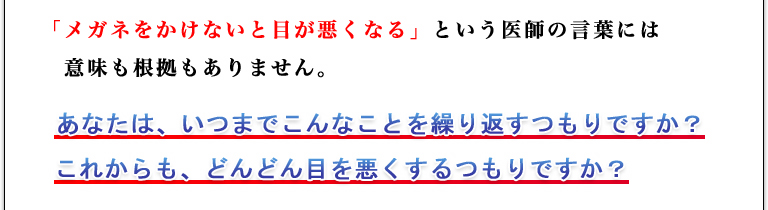 「メガネをかけないと目が悪くなる」という医師の言葉には意味も根拠もありません。あなたは、いつまでこんなことを繰り返すつもりですか？これからも、どんどん目を悪くするつもりですか？