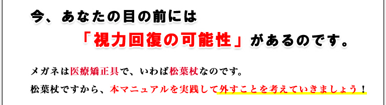 今、あなたの目の前には「視力回復の可能性」があるのです。メガネは医療矯正具で、いわば松葉杖なのです。松葉杖ですから、本マニュアルを実践して外すことを考えていきましょう！