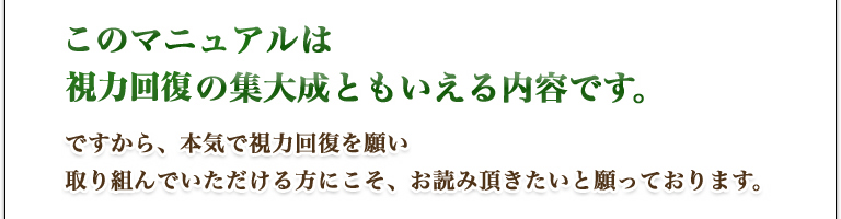このマニュアルは、眼科医・本部千博の集大成ともいえる内容です。ですから、本気で視力回復を願い、取り組んでいただける方にこそ、お読み頂きたいと願っております。